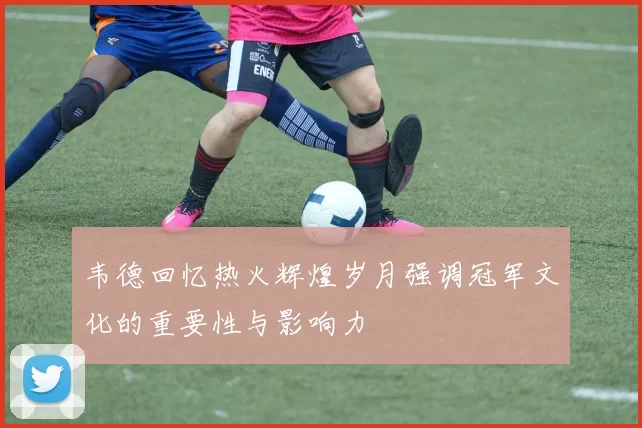 韦德回忆热火辉煌岁月强调冠军文化的重要性与影响力