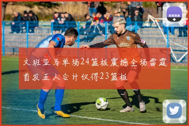文班亚马单场24篮板震撼全场雷霆首发五人合计仅得23篮板