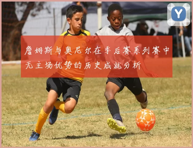 詹姆斯与奥尼尔在季后赛系列赛中无主场优势的历史成就分析