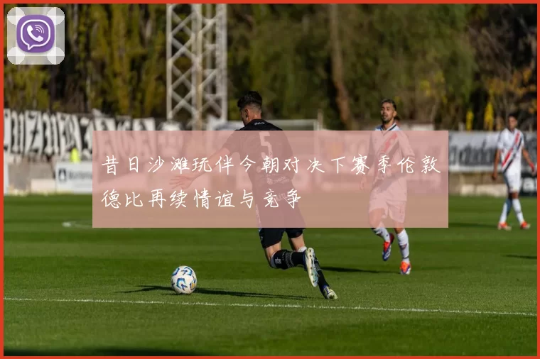 昔日沙滩玩伴今朝对决下赛季伦敦德比再续情谊与竞争