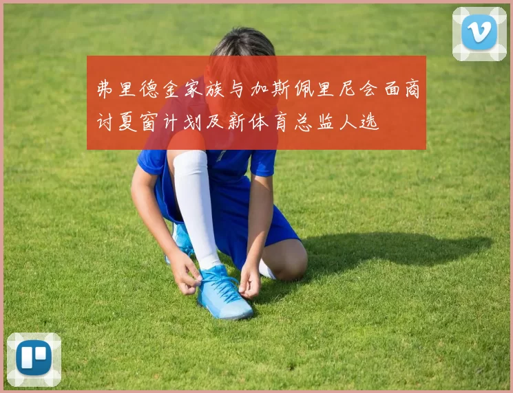 弗里德金家族与加斯佩里尼会面商讨夏窗计划及新体育总监人选