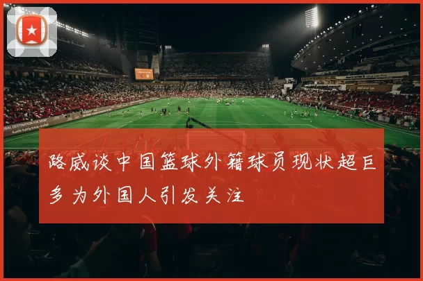 路威谈中国篮球外籍球员现状超巨多为外国人引发关注