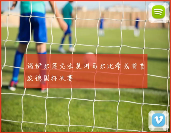 诺伊尔若无法复训乌尔比希或将首发德国杯决赛
