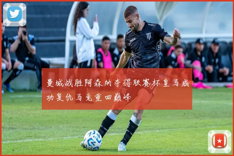 曼城战胜阿森纳夺得联赛杯皇马成功复仇马竞重回巅峰