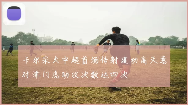 卡尔采夫中超首场传射建功高天意对津门虎助攻次数达四次