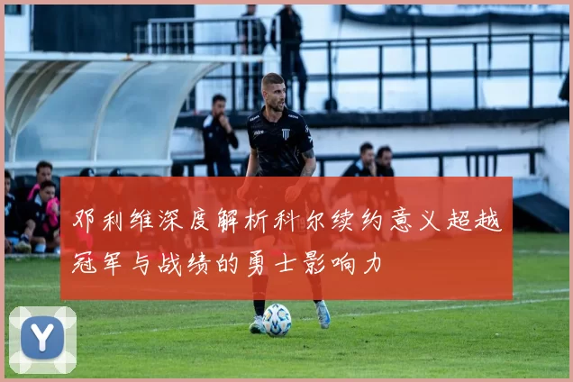 邓利维深度解析科尔续约意义超越冠军与战绩的勇士影响力