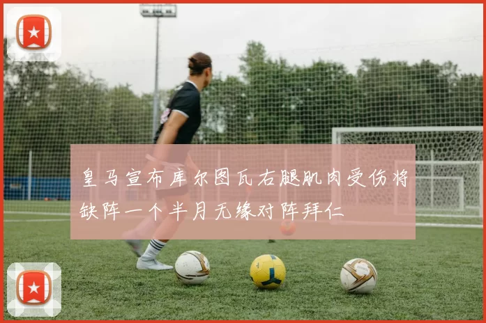 皇马宣布库尔图瓦右腿肌肉受伤将缺阵一个半月无缘对阵拜仁
