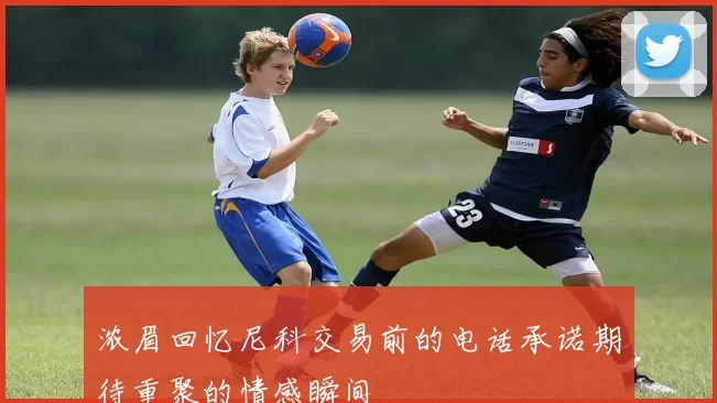 浓眉回忆尼科交易前的电话承诺期待重聚的情感瞬间