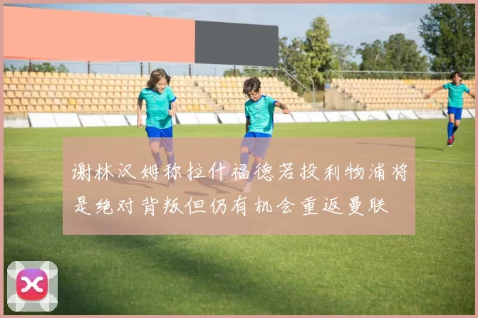 谢林汉姆称拉什福德若投利物浦将是绝对背叛但仍有机会重返曼联