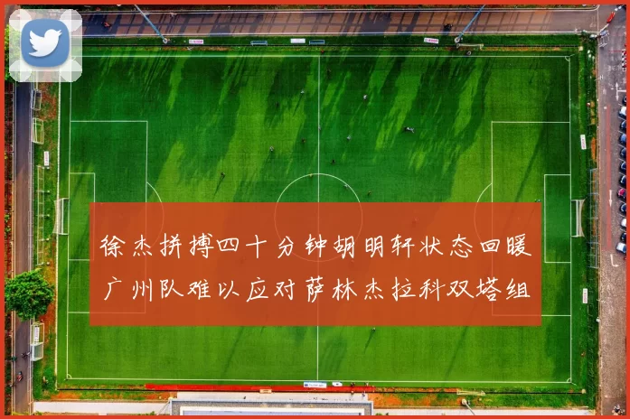 徐杰拼搏四十分钟胡明轩状态回暖广州队难以应对萨林杰拉科双塔组合