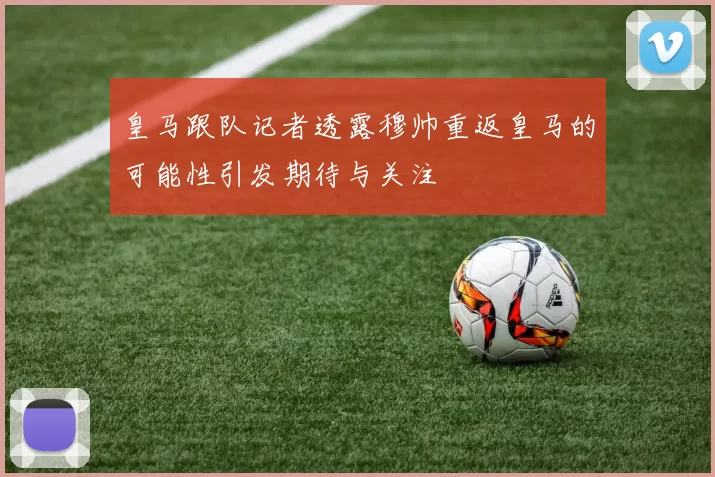 皇马跟队记者透露穆帅重返皇马的可能性引发期待与关注