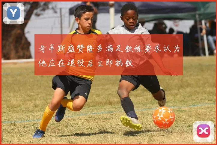 考辛斯盛赞隆多满足教练要求认为他应在退役后立即执教