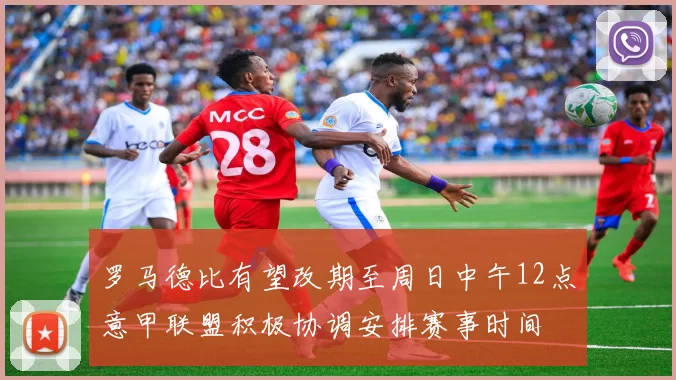 罗马德比有望改期至周日中午12点意甲联盟积极协调安排赛事时间