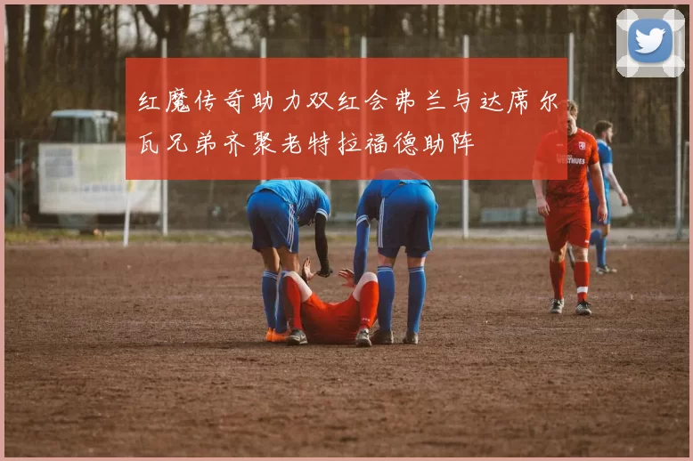 红魔传奇助力双红会弗兰与达席尔瓦兄弟齐聚老特拉福德助阵